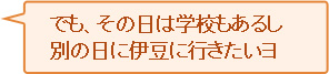 でも、その日は学校もあるし別の日に伊豆へ行きたいヨ